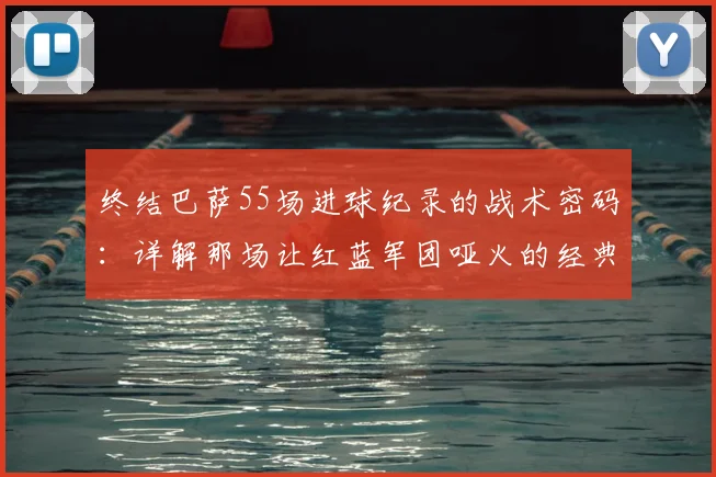 终结巴萨55场进球纪录的战术密码：详解那场让红蓝军团哑火的经典之战