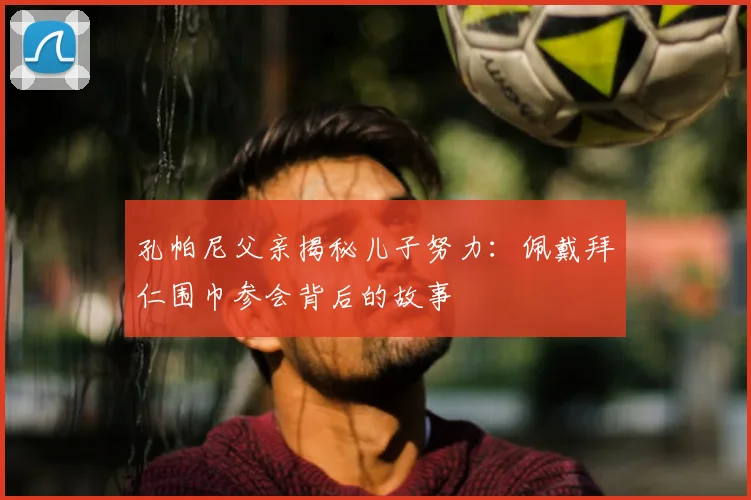 孔帕尼父亲揭秘儿子努力：佩戴拜仁围巾参会背后的故事