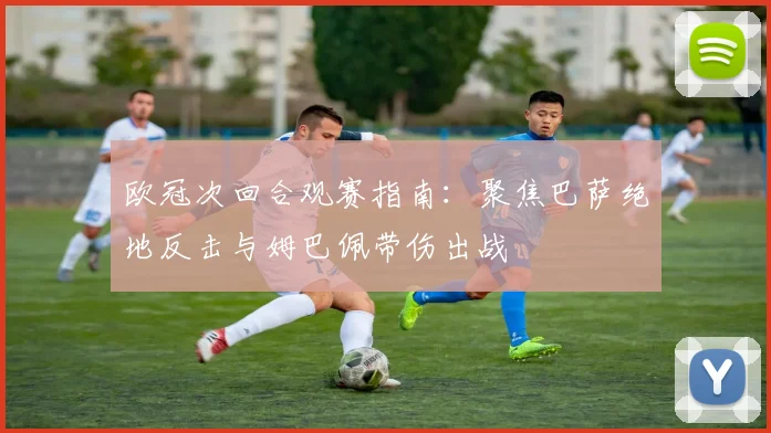 欧冠次回合观赛指南：聚焦巴萨绝地反击与姆巴佩带伤出战