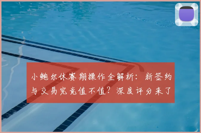小鲍尔休赛期操作全解析：新签约与交易究竟值不值？深度评分来了