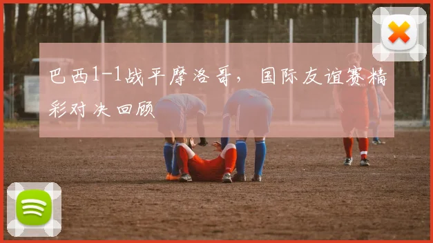 巴西1-1战平摩洛哥，国际友谊赛精彩对决回顾