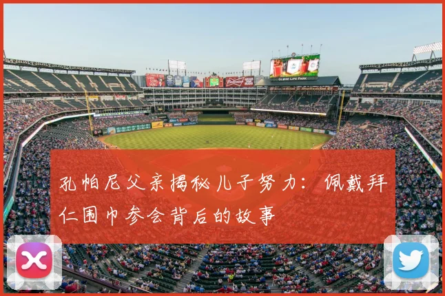 孔帕尼父亲揭秘儿子努力:佩戴拜仁围巾参会背后的故事