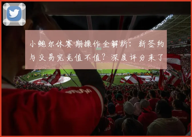 小鲍尔休赛期操作全解析:新签约与交易究竟值不值?深度评分来了