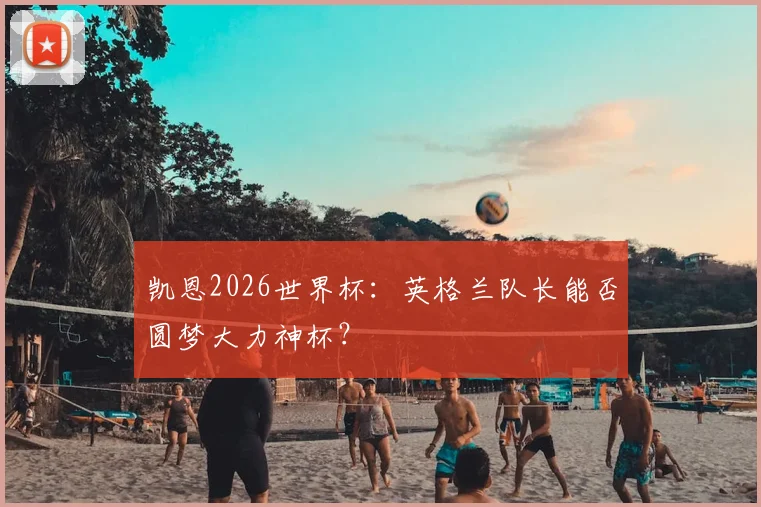 凯恩2026世界杯：英格兰队长能否圆梦大力神杯？