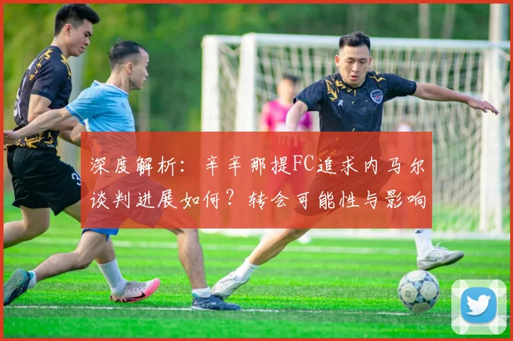 深度解析：辛辛那提FC追求内马尔谈判进展如何？转会可能性与影响分析