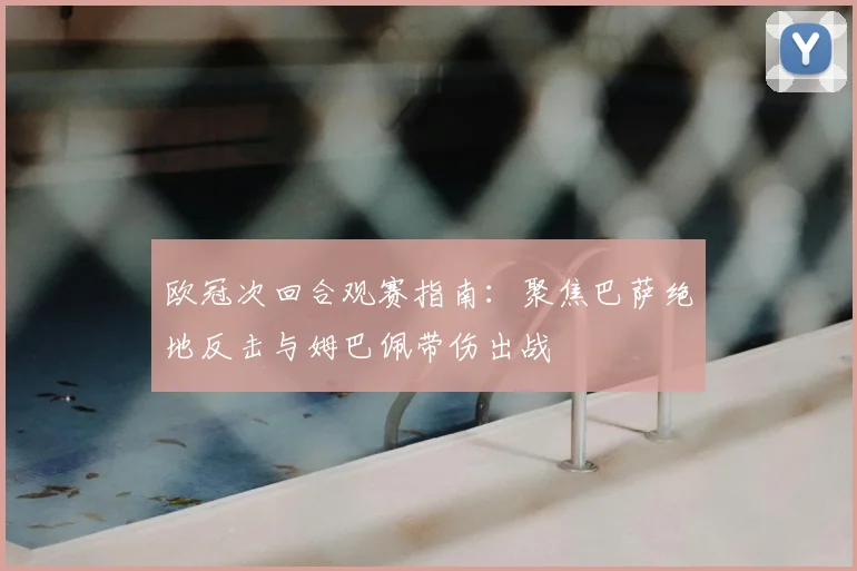 欧冠次回合观赛指南:聚焦巴萨绝地反击与姆巴佩带伤出战