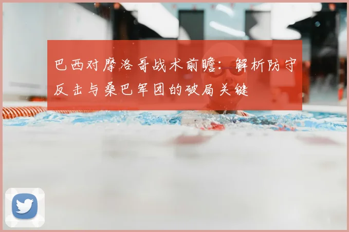巴西对摩洛哥战术前瞻：解析防守反击与桑巴军团的破局关键