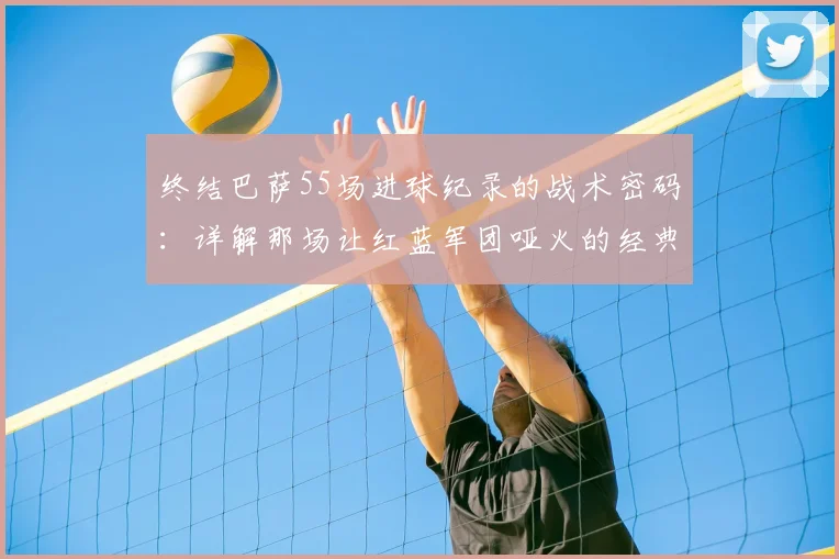 终结巴萨55场进球纪录的战术密码：详解那场让红蓝军团哑火的经典之战
