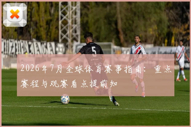 2026年7月全球体育赛事指南：重点赛程与观赛看点提前知