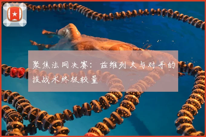 聚焦法网决赛:兹维列夫与对手的技战术终极较量